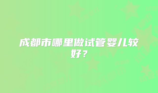 成都市哪里做试管婴儿较好?