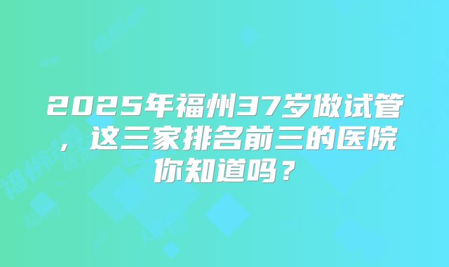 2025年福州37岁做试管，这三家排名前三的医院你知道吗？