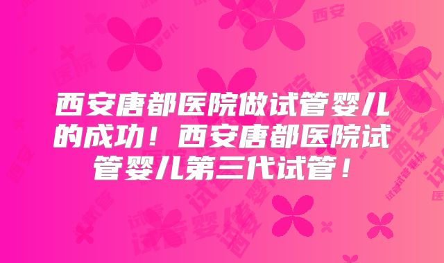 西安唐都医院做试管婴儿的成功！西安唐都医院试管婴儿第三代试管！