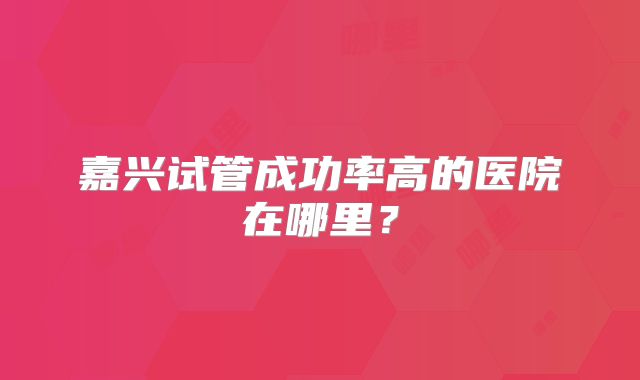 嘉兴试管成功率高的医院在哪里?