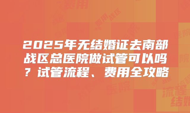 2025年无结婚证去南部战区总医院做试管可以吗?试管流程、费用全攻略