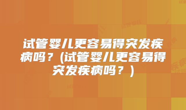 试管婴儿更容易得突发疾病吗?(试管婴儿更容易得突发疾病吗?)