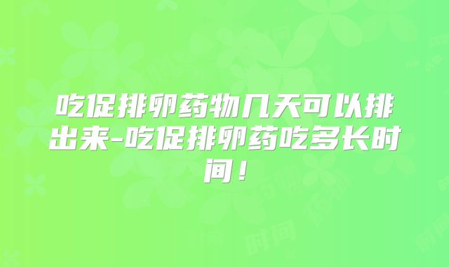 吃促排卵药物几天可以排出来-吃促排卵药吃多长时间！