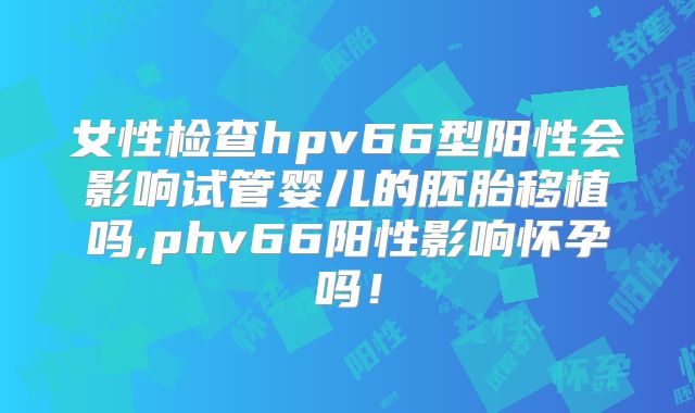 女性检查hpv66型阳性会影响试管婴儿的胚胎移植吗,phv66阳性影响怀孕吗!