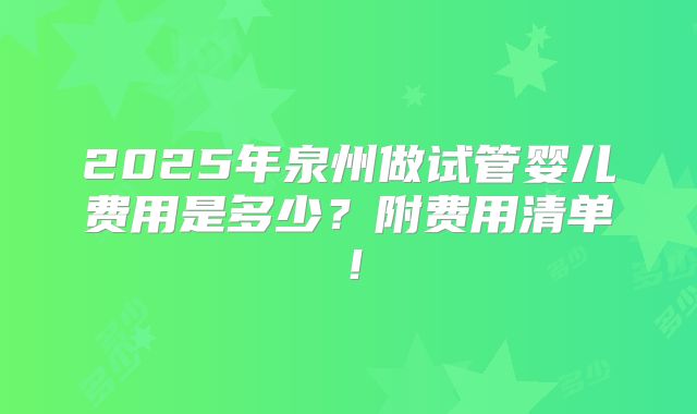 2025年泉州做试管婴儿费用是多少?附费用清单!