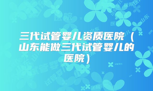 三代试管婴儿资质医院（山东能做三代试管婴儿的医院）