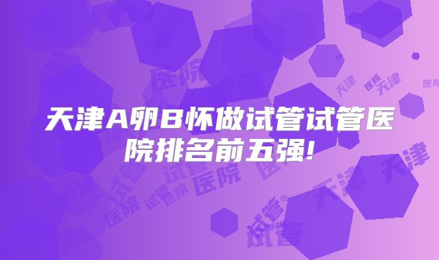 天津A卵B怀做试管试管医院排名前五强!