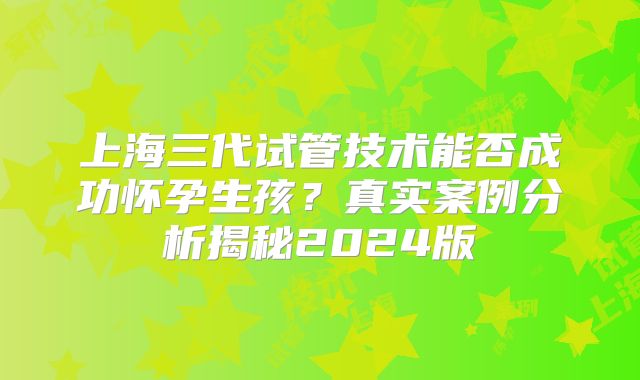 上海三代试管技术能否成功怀孕生孩？真实案例分析揭秘2024版