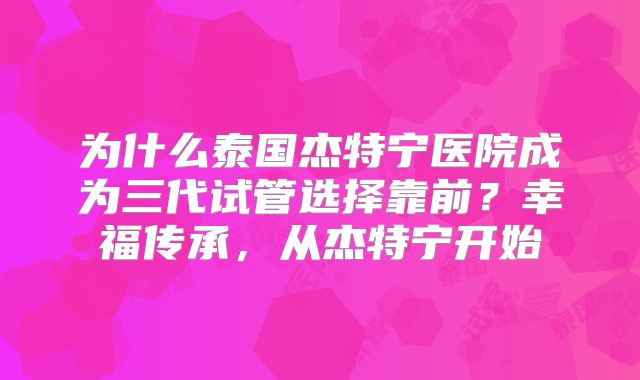 为什么泰国杰特宁医院成为三代试管选择靠前?幸福传承,从杰特宁开始
