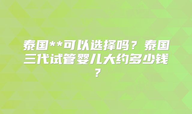 泰国**可以选择吗?泰国三代试管婴儿大约多少钱?