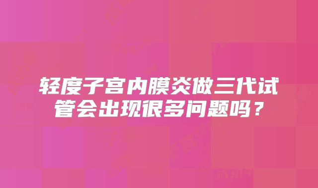 轻度子宫内膜炎做三代试管会出现很多问题吗?