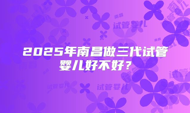2025年南昌做三代试管婴儿好不好？