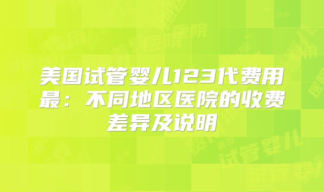 美国试管婴儿123代费用最：不同地区医院的收费差异及说明