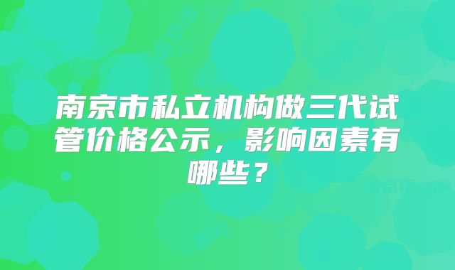 南京市私立机构做三代试管价格公示，影响因素有哪些？