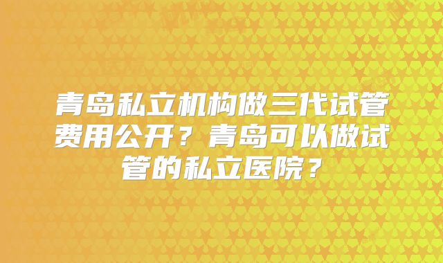青岛私立机构做三代试管费用公开？青岛可以做试管的私立医院？