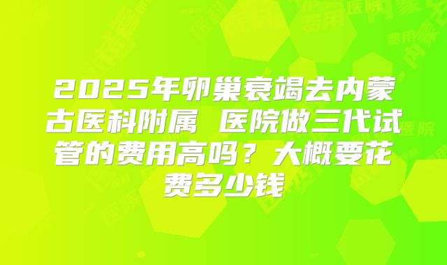 2025年卵巢衰竭去内蒙古医科附属 医院做三代试管的费用高吗？大概要花费多少钱