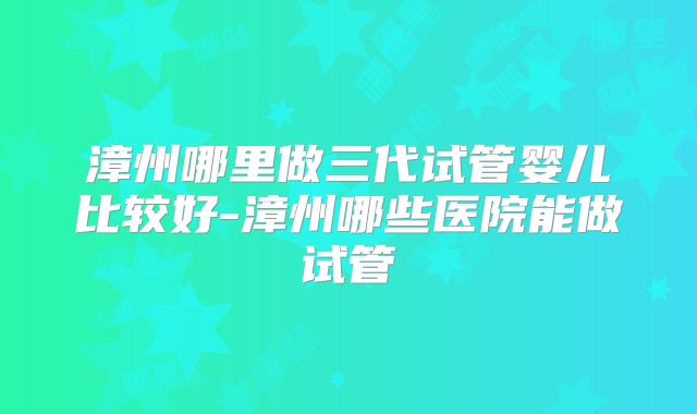 漳州哪里做三代试管婴儿比较好-漳州哪些医院能做试管