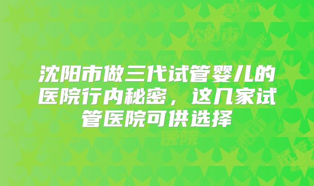 沈阳市做三代试管婴儿的医院行内秘密，这几家试管医院可供选择