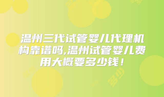 温州三代试管婴儿代理机构靠谱吗,温州试管婴儿费用大概要多少钱！
