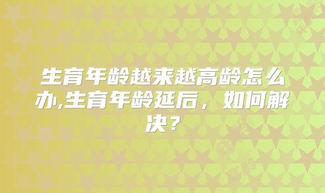 生育年龄越来越高龄怎么办,生育年龄延后,如何解决?