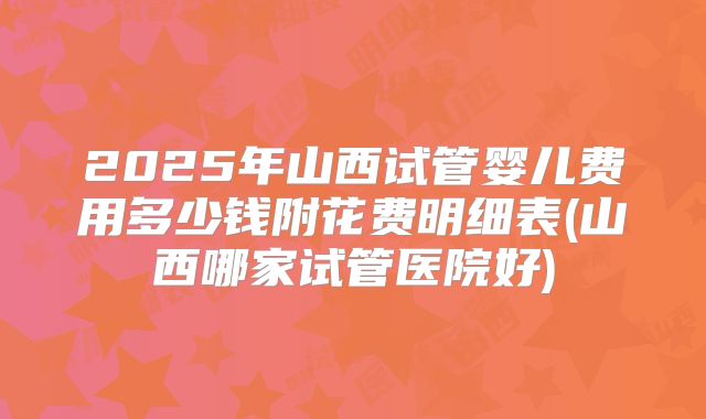 2025年山西试管婴儿费用多少钱附花费明细表(山西哪家试管医院好)