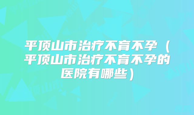 平顶山市治疗不育不孕（平顶山市治疗不育不孕的医院有哪些）