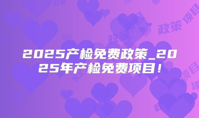 2025产检免费政策_2025年产检免费项目！