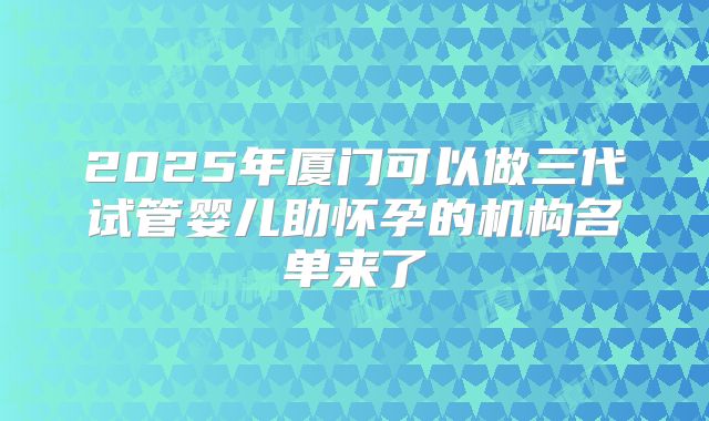 2025年厦门可以做三代试管婴儿助怀孕的机构名单来了