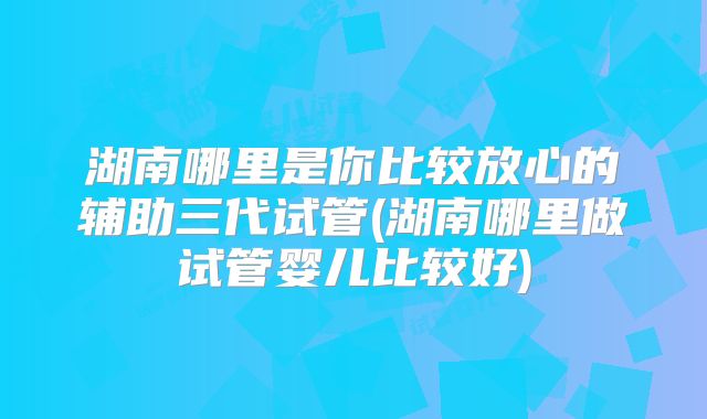 湖南哪里是你比较放心的辅助三代试管(湖南哪里做试管婴儿比较好)