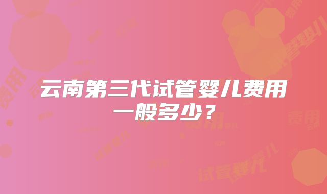云南第三代试管婴儿费用一般多少?