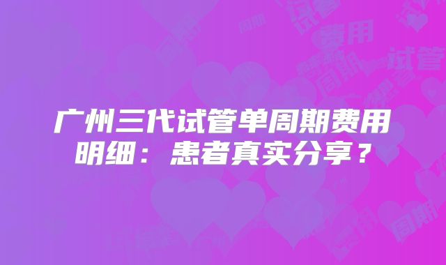 广州三代试管单周期费用明细：患者真实分享？
