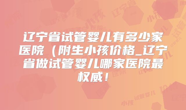 辽宁省试管婴儿有多少家医院（附生小孩价格_辽宁省做试管婴儿哪家医院最权威！