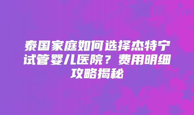 泰国家庭如何选择杰特宁试管婴儿医院？费用明细攻略揭秘