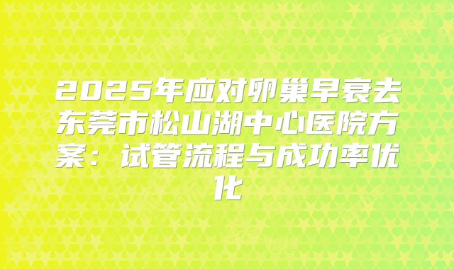 2025年应对卵巢早衰去东莞市松山湖中心医院方案：试管流程与成功率优化