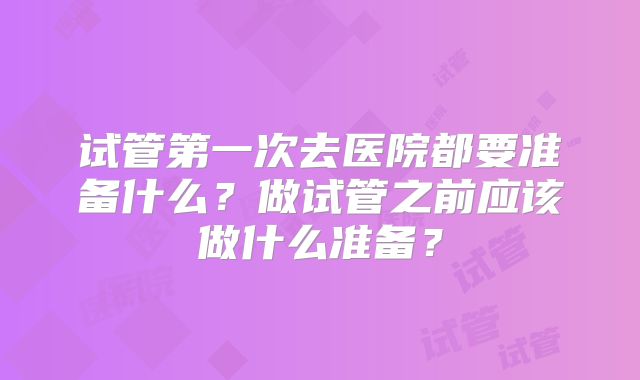 试管第一次去医院都要准备什么？做试管之前应该做什么准备？