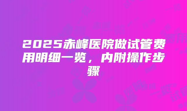2025赤峰医院做试管费用明细一览，内附操作步骤
