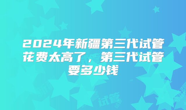 2024年新疆第三代试管花费太高了，第三代试管要多少钱