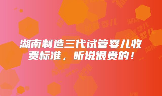 湖南制造三代试管婴儿收费标准，听说很贵的！