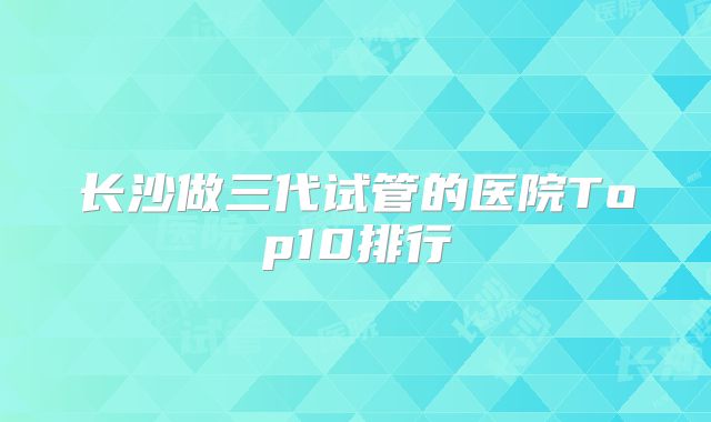 长沙做三代试管的医院Top10排行