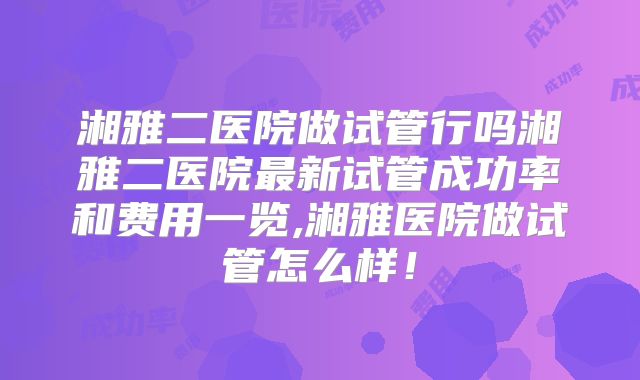 湘雅二医院做试管行吗湘雅二医院最新试管成功率和费用一览,湘雅医院做试管怎么样！