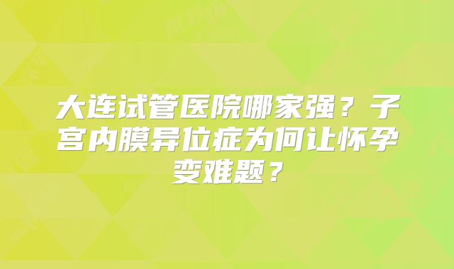大连试管医院哪家强？子宫内膜异位症为何让怀孕变难题？