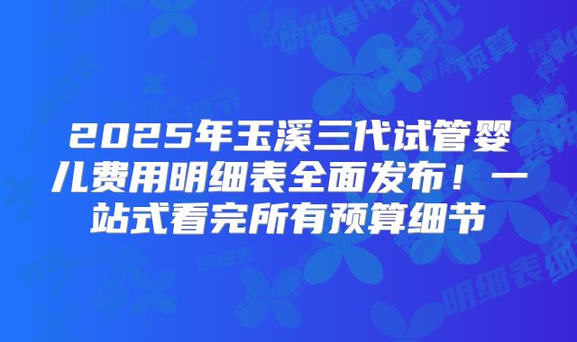 2025年玉溪三代试管婴儿费用明细表全面发布！一站式看完所有预算细节