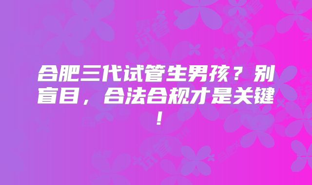 合肥三代试管生男孩？别盲目，合法合规才是关键！