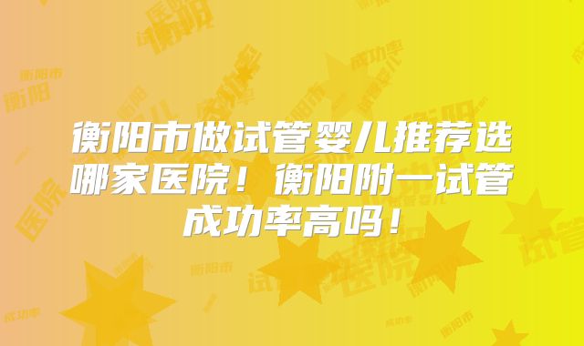 衡阳市做试管婴儿推荐选哪家医院！衡阳附一试管成功率高吗！