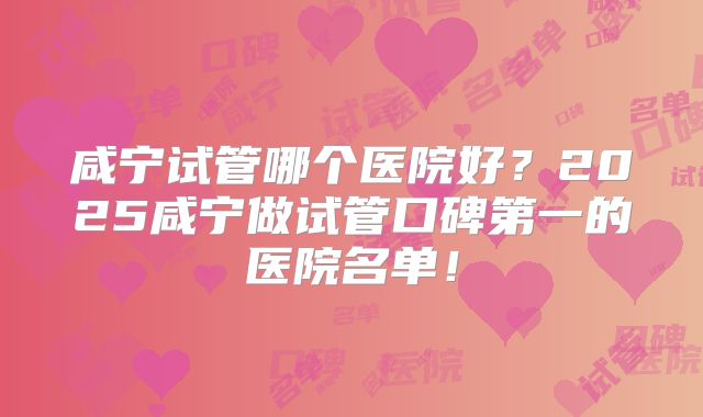 咸宁试管哪个医院好?2025咸宁做试管口碑第一的医院名单!
