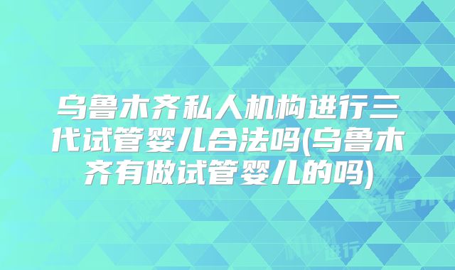 乌鲁木齐私人机构进行三代试管婴儿合法吗(乌鲁木齐有做试管婴儿的吗)