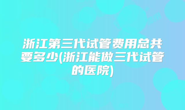 浙江第三代试管费用总共要多少(浙江能做三代试管的医院)