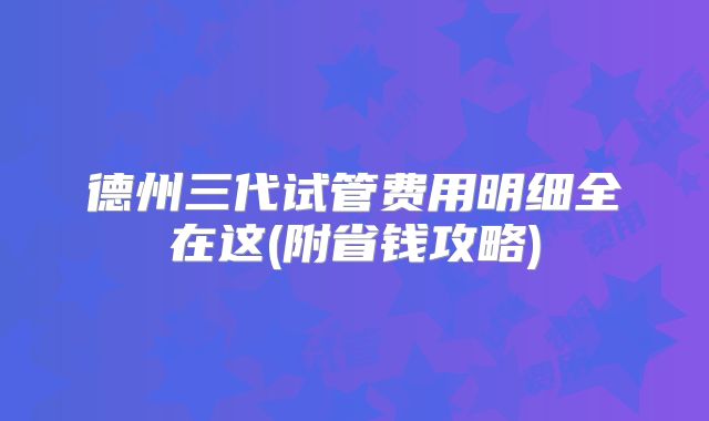 德州三代试管费用明细全在这(附省钱攻略)
