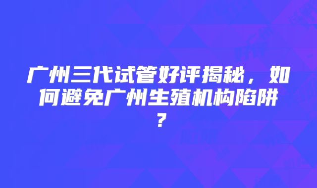 广州三代试管好评揭秘，如何避免广州生殖机构陷阱？