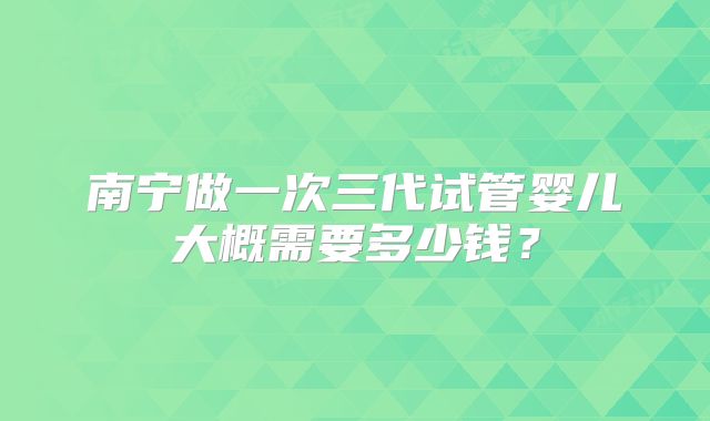 南宁做一次三代试管婴儿大概需要多少钱？